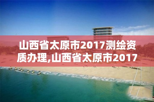 山西省太原市2017测绘资质办理,山西省太原市2017测绘资质办理情况