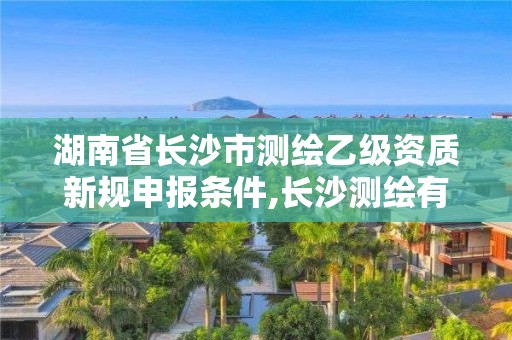 湖南省长沙市测绘乙级资质新规申报条件,长沙测绘有限公司怎么样。