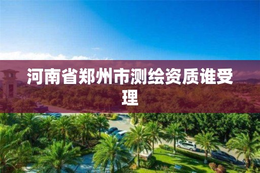 河南省郑州市测绘资质谁受理