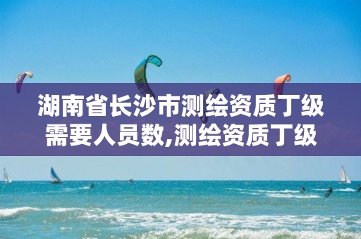 湖南省长沙市测绘资质丁级需要人员数,测绘资质丁级是什么意思。