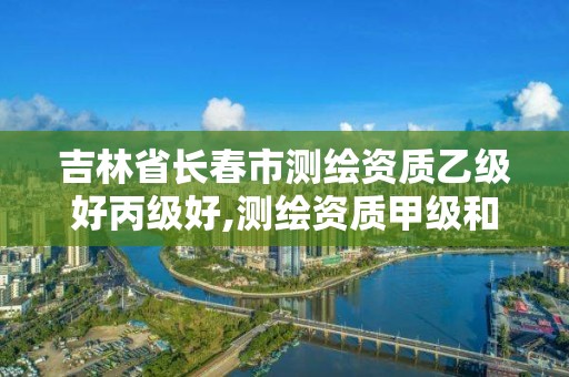 吉林省长春市测绘资质乙级好丙级好,测绘资质甲级和乙级的区别