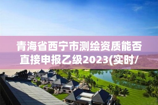 青海省西宁市测绘资质能否直接申报乙级2023(实时/更新中)