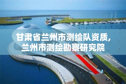 甘肃省兰州市测绘队资质,兰州市测绘勘察研究院