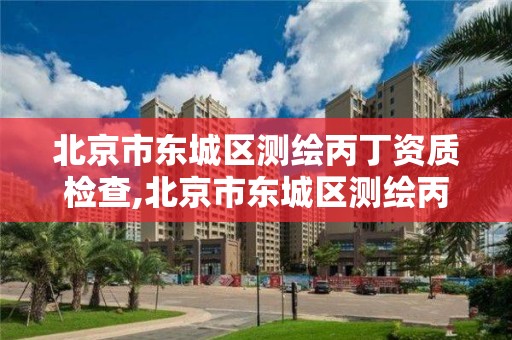 北京市东城区测绘丙丁资质检查,北京市东城区测绘丙丁资质检查公司