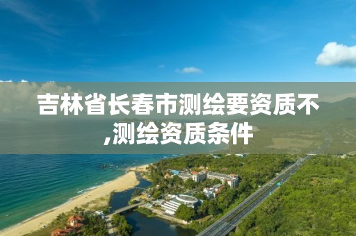 吉林省长春市测绘要资质不,测绘资质条件