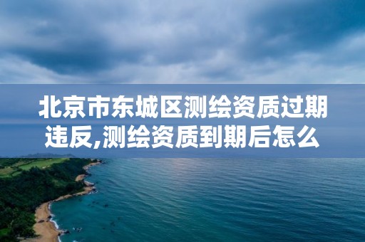 北京市东城区测绘资质过期违反,测绘资质到期后怎么续期?