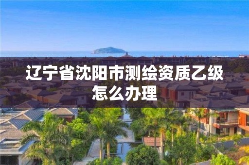 辽宁省沈阳市测绘资质乙级怎么办理