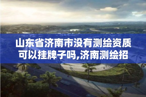 山东省济南市没有测绘资质可以挂牌子吗,济南测绘招标。