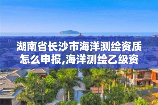 湖南省长沙市海洋测绘资质怎么申报,海洋测绘乙级资质标准