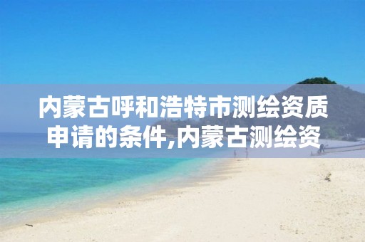 内蒙古呼和浩特市测绘资质申请的条件,内蒙古测绘资质延期公告