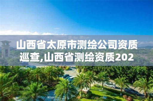 山西省太原市测绘公司资质巡查,山西省测绘资质2020