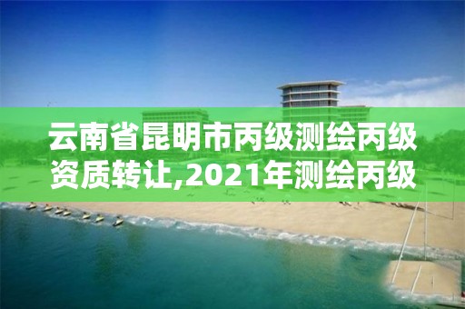 云南省昆明市丙级测绘丙级资质转让,2021年测绘丙级资质申报条件