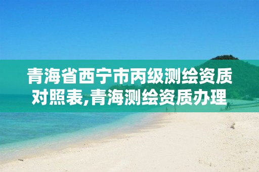 青海省西宁市丙级测绘资质对照表,青海测绘资质办理。