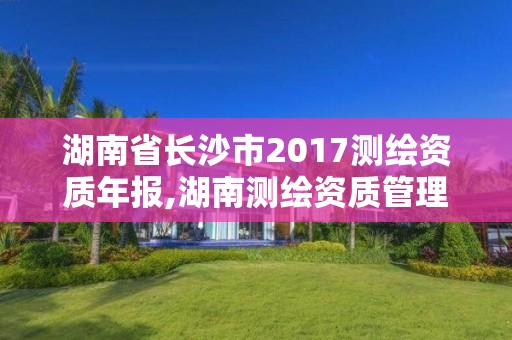 湖南省长沙市2017测绘资质年报,湖南测绘资质管理