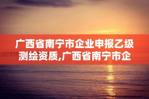 广西省南宁市企业申报乙级测绘资质,广西省南宁市企业申报乙级测绘资质公示