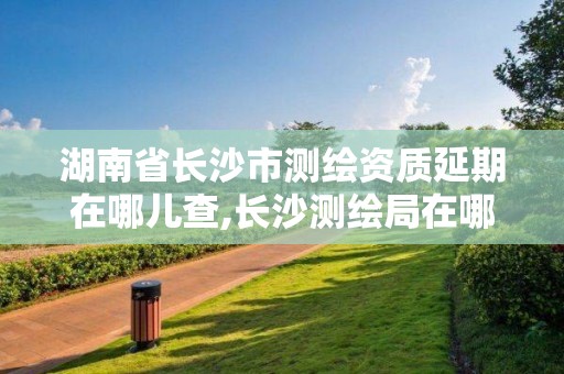 湖南省长沙市测绘资质延期在哪儿查,长沙测绘局在哪。