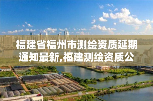 福建省福州市测绘资质延期通知最新,福建测绘资质公司