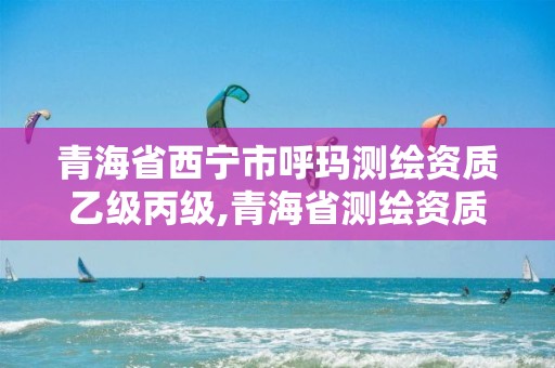 青海省西宁市呼玛测绘资质乙级丙级,青海省测绘资质延期公告