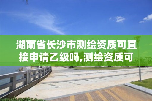 湖南省长沙市测绘资质可直接申请乙级吗,测绘资质可以直接办理乙级吗。