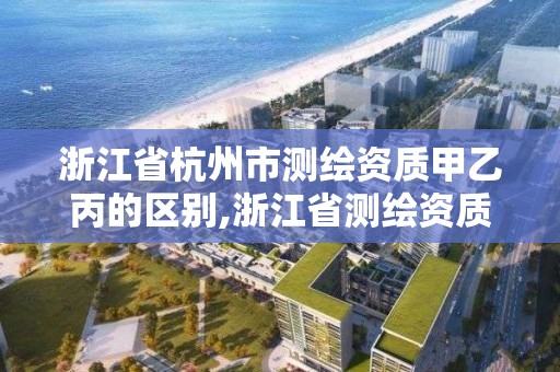 浙江省杭州市测绘资质甲乙丙的区别,浙江省测绘资质管理实施细则