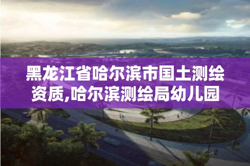 黑龙江省哈尔滨市国土测绘资质,哈尔滨测绘局幼儿园是民办还是公办