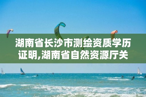 湖南省长沙市测绘资质学历证明,湖南省自然资源厅关于延长测绘资质证书有效期的公告