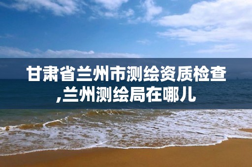 甘肃省兰州市测绘资质检查,兰州测绘局在哪儿