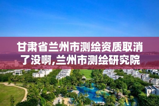 甘肃省兰州市测绘资质取消了没啊,兰州市测绘研究院改企了吗。