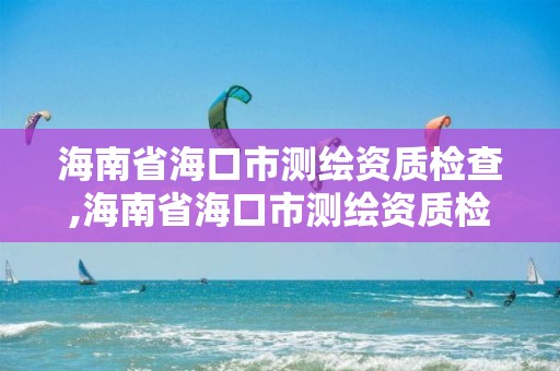 海南省海口市测绘资质检查,海南省海口市测绘资质检查机构名单