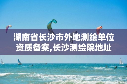 湖南省长沙市外地测绘单位资质备案,长沙测绘院地址