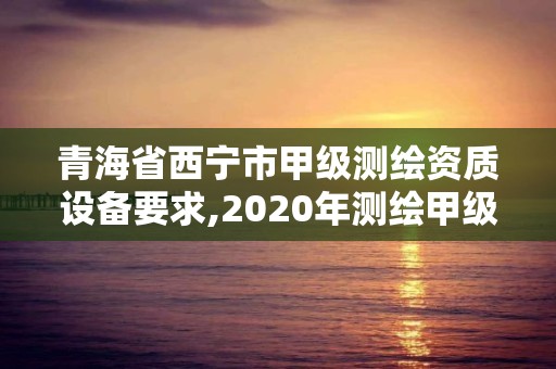 青海省西宁市甲级测绘资质设备要求,2020年测绘甲级资质条件