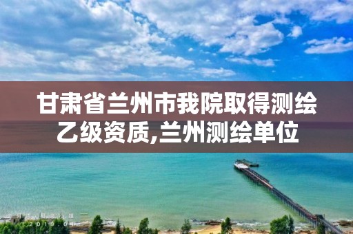 甘肃省兰州市我院取得测绘乙级资质,兰州测绘单位