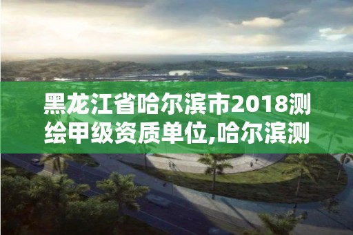 黑龙江省哈尔滨市2018测绘甲级资质单位,哈尔滨测绘院地址