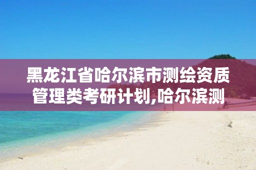 黑龙江省哈尔滨市测绘资质管理类考研计划,哈尔滨测绘勘察研究院怎么样。