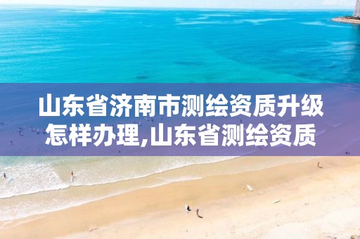 山东省济南市测绘资质升级怎样办理,山东省测绘资质管理规定