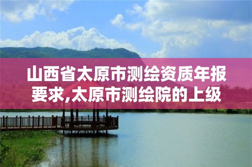 山西省太原市测绘资质年报要求,太原市测绘院的上级单位