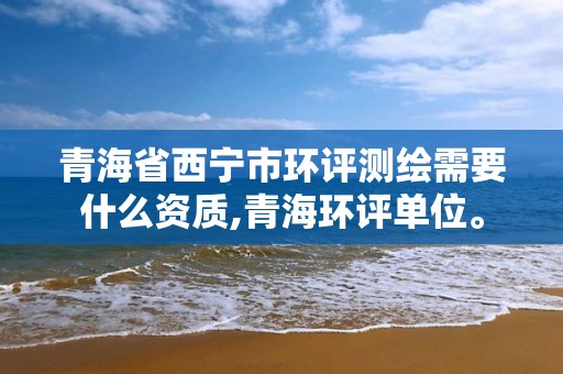 青海省西宁市环评测绘需要什么资质,青海环评单位。