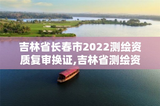 吉林省长春市2022测绘资质复审换证,吉林省测绘资质管理平台