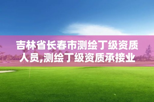 吉林省长春市测绘丁级资质人员,测绘丁级资质承接业务范围