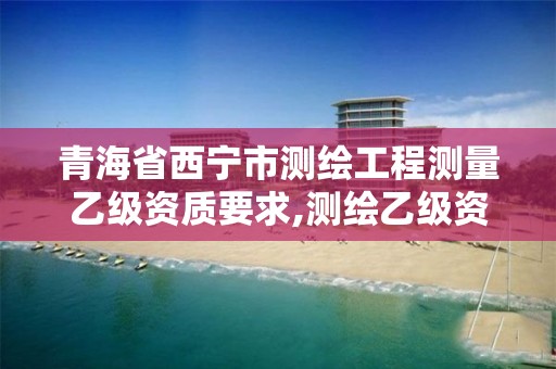 青海省西宁市测绘工程测量乙级资质要求,测绘乙级资质值多少钱