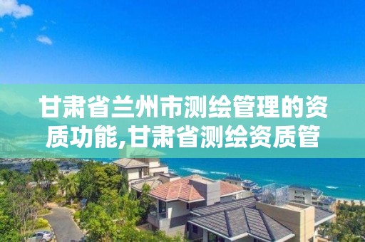 甘肃省兰州市测绘管理的资质功能,甘肃省测绘资质管理平台