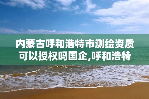 内蒙古呼和浩特市测绘资质可以授权吗国企,呼和浩特测绘局电话。