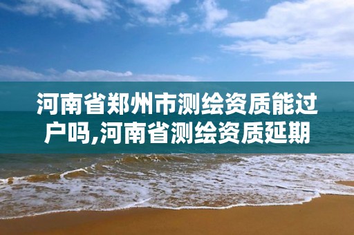 河南省郑州市测绘资质能过户吗,河南省测绘资质延期一年