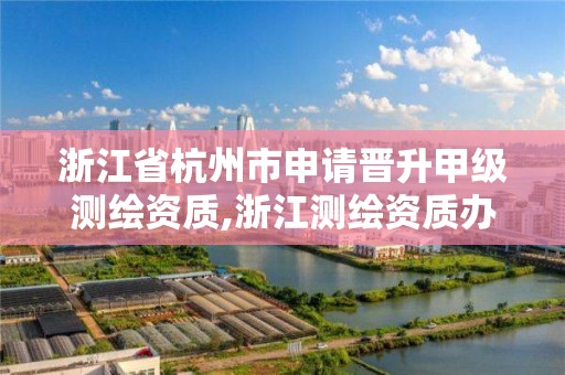 浙江省杭州市申请晋升甲级测绘资质,浙江测绘资质办理流程