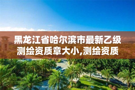 黑龙江省哈尔滨市最新乙级测绘资质章大小,测绘资质乙级是什么