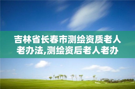 吉林省长春市测绘资质老人老办法,测绘资后老人老办法具体解释