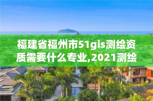 福建省福州市51gis测绘资质需要什么专业,2021测绘资质延期公告福建省