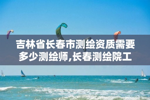 吉林省长春市测绘资质需要多少测绘师,长春测绘院工资多少