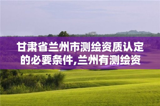 甘肃省兰州市测绘资质认定的必要条件,兰州有测绘资质的公司有。