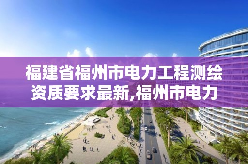 福建省福州市电力工程测绘资质要求最新,福州市电力勘测设计院